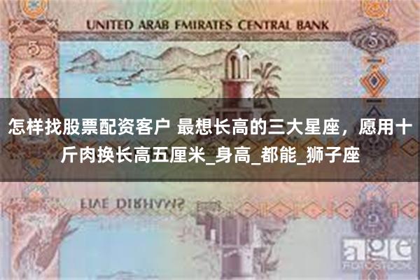 怎样找股票配资客户 最想长高的三大星座，愿用十斤肉换长高五厘米_身高_都能_狮子座