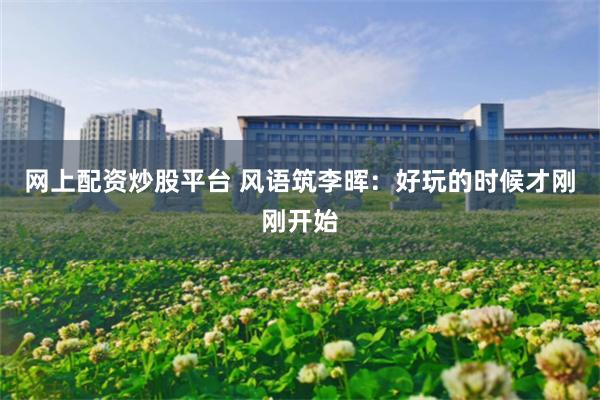 网上配资炒股平台 风语筑李晖：好玩的时候才刚刚开始